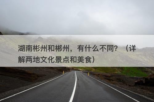 湖南彬州和郴州，有什么不同？（详解两地文化景点和美食）