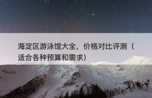 海淀区游泳馆大全，价格对比评测（适合各种预算和需求）