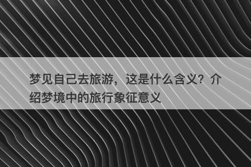 梦见自己去旅游，这是什么含义？介绍梦境中的旅行象征意义