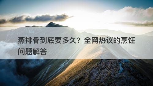 蒸排骨到底要多久？全网热议的烹饪问题解答
