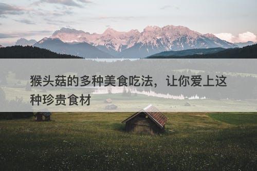 猴头菇的多种美食吃法，让你爱上这种珍贵食材