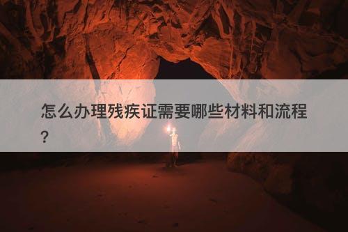 怎么办理残疾证需要哪些材料和流程？