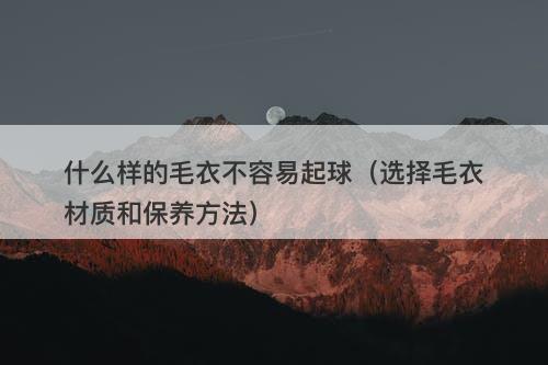 什么样的毛衣不容易起球（选择毛衣材质和保养方法）