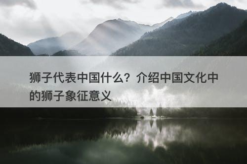 狮子代表中国什么？介绍中国文化中的狮子象征意义