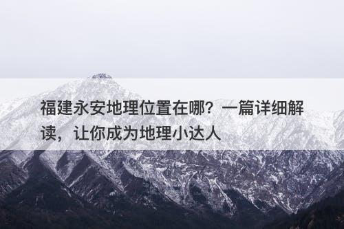 福建永安地理位置在哪？一篇详细解读，让你成为地理小达人