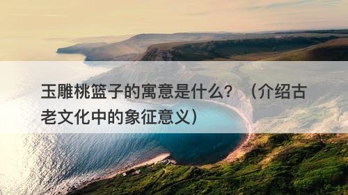 玉雕桃篮子的寓意是什么?(介绍古老文化中的象征意义)