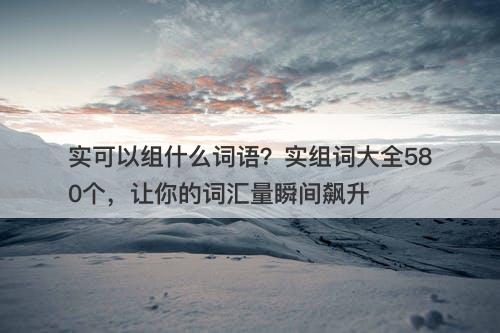 实可以组什么词语？实组词大全580个，让你的词汇量瞬间飙升
