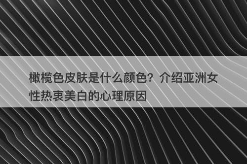 橄榄色皮肤是什么颜色？介绍亚洲女性热衷美白的心理原因-图1