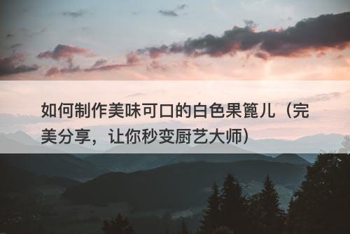 如何制作美味可口的白色果篦儿(完美分享,让你秒变厨艺大师)