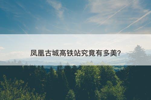 凤凰古城高铁站究竟有多美？