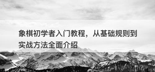 象棋初学者入门教程,从基础规则到实战方法全面介绍