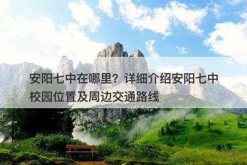安阳七中在哪里?详细介绍安阳七中校园位置及周边交通路线