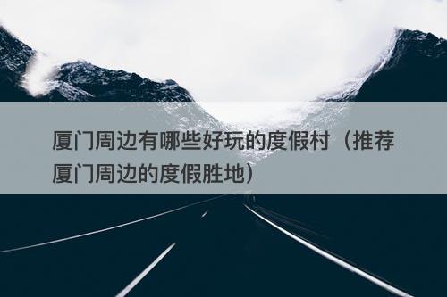 厦门周边有哪些好玩的度假村（推荐厦门周边的度假胜地）-图1