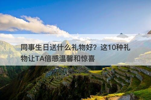同事生日送什么礼物好？这10种礼物让TA倍感温馨和惊喜