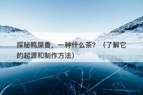 探秘鸭屎香，一种什么茶？（了解它的起源和制作方法）