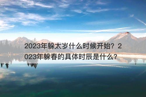 2023年躲太岁什么时候开始？2023年躲春的具体时辰是什么？