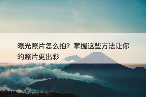 曝光照片怎么拍?掌握这些方法让你的照片更出彩