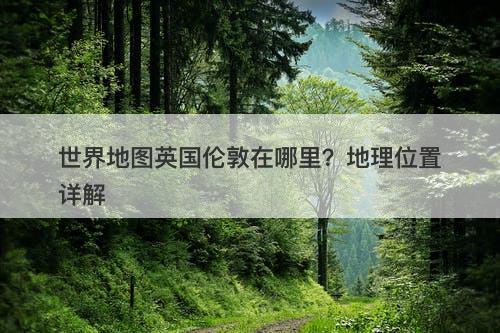 世界地图英国伦敦在哪里?地理位置详解