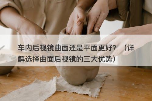 车内后视镜曲面还是平面更好?(详解选择曲面后视镜的三大优势)