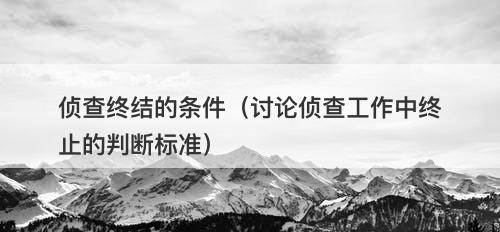 侦查终结的条件（讨论侦查工作中终止的判断标准）