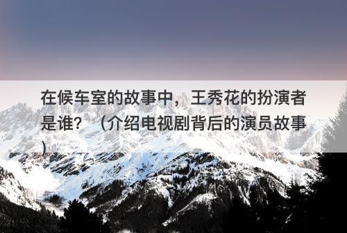 在候车室的故事中，王秀花的扮演者是谁？（介绍电视剧背后的演员故事）