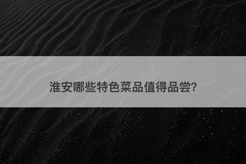 淮安哪些特色菜品值得品尝？