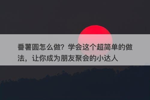 番薯圆怎么做？学会这个超简单的做法，让你成为朋友聚会的小达人