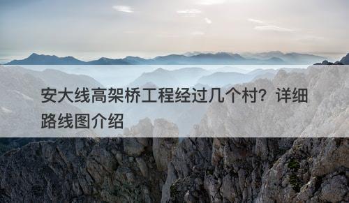 安大线高架桥工程经过几个村？详细路线图介绍