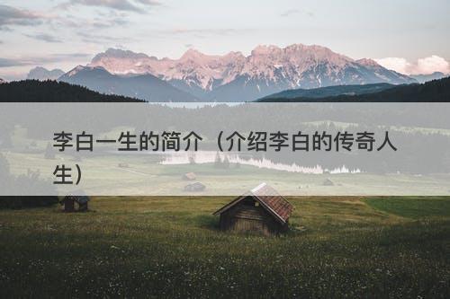 李白一生的简介（介绍李白的传奇人生）