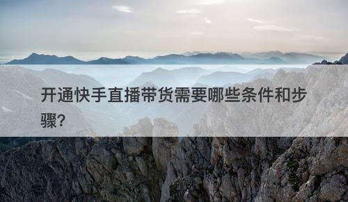 开通快手直播带货需要哪些条件和步骤？