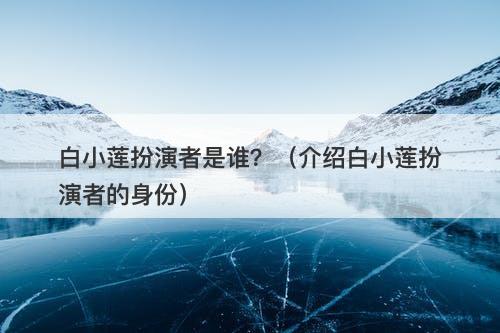 白小莲扮演者是谁？（介绍白小莲扮演者的身份）