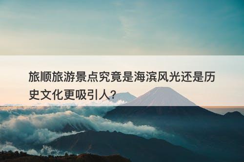 旅顺旅游景点究竟是海滨风光还是历史文化更吸引人？