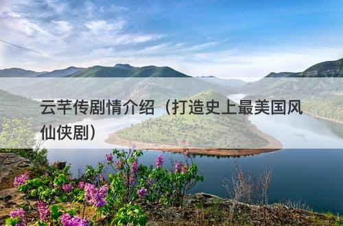 云芊传剧情介绍(打造史上最美国风仙侠剧)