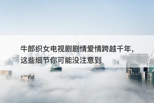 牛郎织女电视剧剧情爱情跨越千年，这些细节你可能没注意到