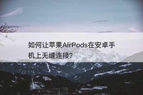 如何让苹果AirPods在安卓手机上无缝连接?