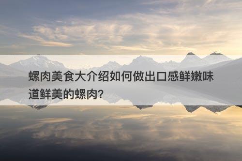螺肉美食大介绍如何做出口感鲜嫩味道鲜美的螺肉？