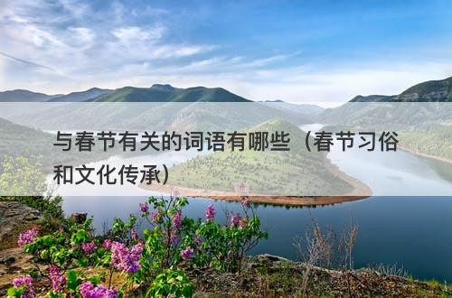 与春节有关的词语有哪些（春节习俗和文化传承）