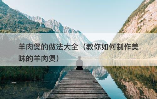 羊肉煲的做法大全(教你如何制作美味的羊肉煲)