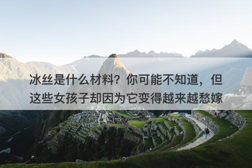 冰丝是什么材料？你可能不知道，但这些女孩子却因为它变得越来越愁嫁