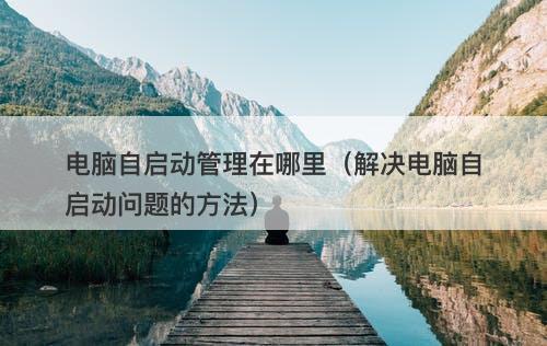 电脑自启动管理在哪里(解决电脑自启动问题的方法)
