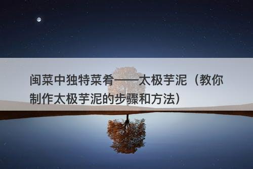 闽菜中独特菜肴——太极芋泥（教你制作太极芋泥的步骤和方法）-图1