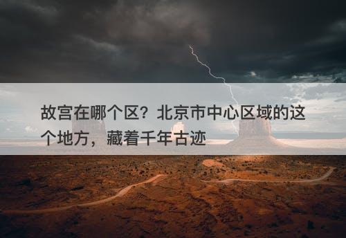故宫在哪个区？北京市中心区域的这个地方，藏着千年古迹