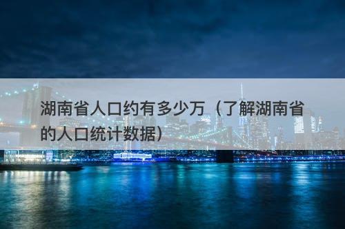 湖南省人口约有多少万(了解湖南省的人口统计数据)