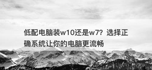 低配电脑装w10还是w7？选择正确系统让你的电脑更流畅