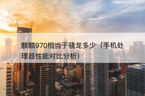 麒麟970相当于骁龙多少（手机处理器性能对比分析）