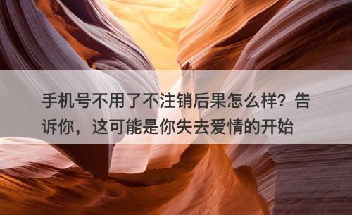 手机号不用了不注销后果怎么样？告诉你，这可能是你失去爱情的开始