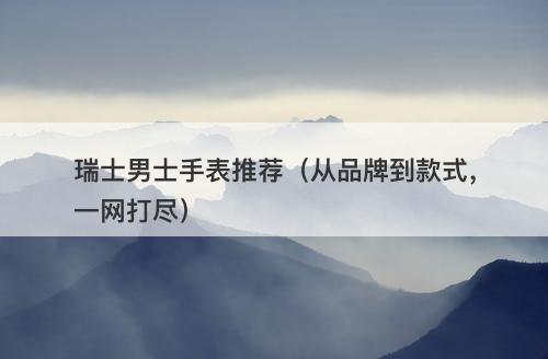 瑞士男士手表推荐(从品牌到款式,一网打尽)