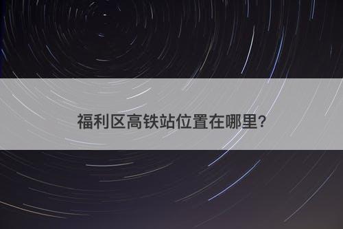 福利区高铁站位置在哪里？