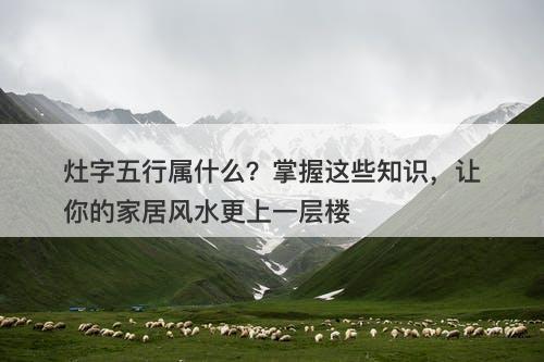 灶字五行属什么？掌握这些知识，让你的家居风水更上一层楼