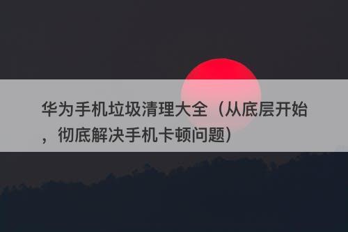 华为手机垃圾清理大全（从底层开始，彻底解决手机卡顿问题）